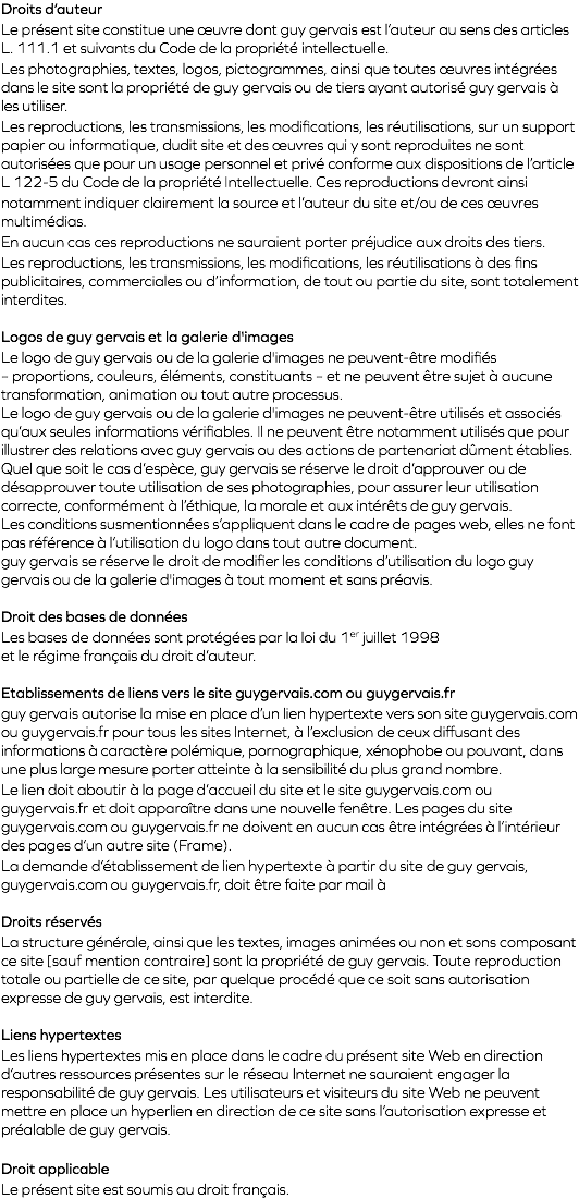 Droits d’auteur Le présent site constitue une œuvre dont guy gervais est l’auteur au sens des articles L. 111.1 et suivants du Code de la propriété intellectuelle. Les photographies, textes, logos, pictogrammes, ainsi que toutes œuvres intégrées dans le site sont la propriété de guy gervais ou de tiers ayant autorisé guy gervais à les utiliser. Les reproductions, les transmissions, les modifications, les réutilisations, sur un support papier ou informatique, dudit site et des œuvres qui y sont reproduites ne sont autorisées que pour un usage personnel et privé conforme aux dispositions de l’article L 122-5 du Code de la propriété Intellectuelle. Ces reproductions devront ainsi notamment indiquer clairement la source et l’auteur du site et/ou de ces œuvres multimédias. En aucun cas ces reproductions ne sauraient porter préjudice aux droits des tiers. Les reproductions, les transmissions, les modifications, les réutilisations à des fins publicitaires, commerciales ou d’information, de tout ou partie du site, sont totalement interdites. Logos de guy gervais et la galerie d'images Le logo de guy gervais ou de la galerie d'images ne peuvent-être modifiés – proportions, couleurs, éléments, constituants – et ne peuvent être sujet à aucune transformation, animation ou tout autre processus. Le logo de guy gervais ou de la galerie d'images ne peuvent-être utilisés et associés qu’aux seules informations vérifiables. Il ne peuvent être notamment utilisés que pour illustrer des relations avec guy gervais ou des actions de partenariat dûment établies. Quel que soit le cas d’espèce, guy gervais se réserve le droit d’approuver ou de désapprouver toute utilisation de ses photographies, pour assurer leur utilisation correcte, conformément à l’éthique, la morale et aux intérêts de guy gervais. Les conditions susmentionnées s’appliquent dans le cadre de pages web, elles ne font pas référence à l’utilisation du logo dans tout autre document. guy gervais se réserve le droit de modifier les conditions d’utilisation du logo guy gervais ou de la galerie d'images à tout moment et sans préavis. Droit des bases de données Les bases de données sont protégées par la loi du 1er juillet 1998 et le régime français du droit d’auteur. Etablissements de liens vers le site guygervais.com ou guygervais.fr guy gervais autorise la mise en place d’un lien hypertexte vers son site guygervais.com ou guygervais.fr pour tous les sites Internet, à l’exclusion de ceux diffusant des informations à caractère polémique, pornographique, xénophobe ou pouvant, dans une plus large mesure porter atteinte à la sensibilité du plus grand nombre. Le lien doit aboutir à la page d’accueil du site et le site guygervais.com ou guygervais.fr et doit apparaître dans une nouvelle fenêtre. Les pages du site guygervais.com ou guygervais.fr ne doivent en aucun cas être intégrées à l’intérieur des pages d’un autre site (Frame). La demande d’établissement de lien hypertexte à partir du site de guy gervais, guygervais.com ou guygervais.fr, doit être faite par mail à Droits réservés La structure générale, ainsi que les textes, images animées ou non et sons composant ce site [sauf mention contraire] sont la propriété de guy gervais. Toute reproduction totale ou partielle de ce site, par quelque procédé que ce soit sans autorisation expresse de guy gervais, est interdite. Liens hypertextes Les liens hypertextes mis en place dans le cadre du présent site Web en direction d’autres ressources présentes sur le réseau Internet ne sauraient engager la responsabilité de guy gervais. Les utilisateurs et visiteurs du site Web ne peuvent mettre en place un hyperlien en direction de ce site sans l’autorisation expresse et préalable de guy gervais. Droit applicable Le présent site est soumis au droit français.