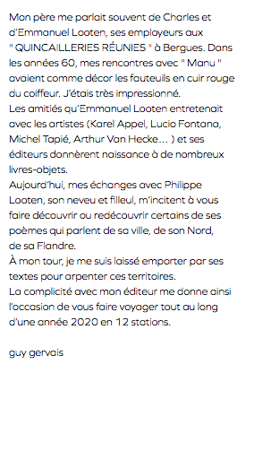 Mon père me parlait souvent de Charles et d’Emmanuel Looten, ses employeurs aux " QUINCAILLERIES RÉUNIES " à Bergues. Dans les années 60, mes rencontres avec " Manu " avaient comme décor les fauteuils en cuir rouge du coiffeur. J’étais très impressionné. Les amitiés qu’Emmanuel Looten entretenait avec les artistes (Karel Appel, Lucio Fontana, Michel Tapié, Arthur Van Hecke… ) et ses éditeurs donnèrent naissance à de nombreux livres-objets. Aujourd’hui, mes échanges avec Philippe Looten, son neveu et filleul, m’incitent à vous faire découvrir ou redécouvrir certains de ses poèmes qui parlent de sa ville, de son Nord, de sa Flandre. À mon tour, je me suis laissé emporter par ses textes pour arpenter ces territoires. La complicité avec mon éditeur me donne ainsi l’occasion de vous faire voyager tout au long d’une année 2020 en 12 stations. guy gervais