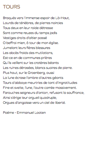 TOURS Braqués vers l’immense espoir de Là-Haut, Lourds de ténèbres, de pierres noircies Tous deux en leur roide détresse Sont comme reuzes du temps jadis Vestiges droits d’altier passé O beffroi mien, ô tour de mon église. Jumelant leurs fières blessures Les abcès froids des mutilations, Est-ce en de communes prières Qu’ils veillent sur les cratères béants Les ruines dérasées, blancs suaires de pierre. Plus haut, sur le Groenberg, aussi La lune écrase l’ombre d’autres géants Tours d’abbaye meurtries de tant d’ingratitudes Fine et svelte, l’une, l’autre carrée massivement. Farouches seigneurs d’antan, refusant la souffrance, Ainsi s’érige leur orgueil quadruple, Orgues d’angoisse vers un ciel de liberté. Poéme - Emmanuel Looten