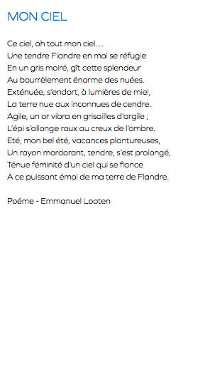 MON CIEL Ce ciel, oh tout mon ciel… Une tendre Flandre en moi se réfugie En un gris moiré, gît cette splendeur Au bourrèlement énorme des nuées. Exténuée, s’endort, à lumières de miel, La terre nue aux inconnues de cendre. Agile, un or vibra en grisailles d’argile ; L’épi s’allonge roux au creux de l’ombre. Eté, mon bel été, vacances plantureuses, Un rayon mordorant, tendre, s’est prolongé, Ténue féminité d’un ciel qui se fiance A ce puissant émoi de ma terre de Flandre. Poéme - Emmanuel Looten