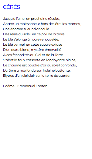 CÉRÈS Jusqu’à l’aine, en prochaine récolte, Ahane un moissonneur hors des éteules mornes ; Une énorme sueur d’or coule Des reins du soleil en ce poil de la terre. Le blé s’élonge à houle renouvelée, Le blé vermeil en cette saoule extase D’un astre blond, mystère émerveillé A ces fécondités du Ciel et de la Terre. S’abat la faux crissante en l’ondoyante plaine, Le chaume est poudre d’or au soleil confondu, L’arôme a morfondu son haleine battante, Elytres d’un ciel clair sur la terre éclatante. Poéme - Emmanuel Looten