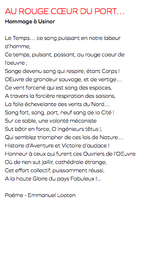 AU ROUGE CœUR DU PORT… Hommage à Usinor Le Temps… ce sang puissant en notre labeur d’homme, Ce temps, pulsant, passant, au rouge coeur de l’oeuvre ; Songe devenu sang qui respire, étant Corps ! OEuvre de grandeur sauvage, et de vertige… Ce vent forcené qui est sang des espaces, A travers la forcière respiration des saisons, La folie échevelante des vents du Nord… Sang fort, sang, port, neuf sang de la Cité ! Sur ce sable, une volonté mécaniste Sut bâtir en force, O ingénieurs têtus !, Qui semblez triompher de ces lois de Nature… Histoire d’Aventure et Victoire d’audace ! Honneur à ceux qui furent ces Ouvriers de l’OEuvre Où de rien sut jaillir, cathédrale étrange, Cet effort collectif, puissamment réussi, A la haute Gloire du pays Fabuleux !... Poéme - Emmanuel Looten
