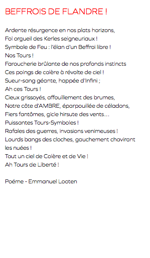 BEFFROIS DE FLANDRE ! Ardente résurgence en nos plats horizons, Fol orgueil des Kerles seigneuriaux ! Symbole de Feu : l’élan d’un Beffroi libre ! Nos Tours ! Faroucherie brûlante de nos profonds instincts Ces poings de colère à révolte de ciel ! Sueur-sang géante, happée d’Infini ; Ah ces Tours ! Cieux grissoyés, affouillement des brumes, Notre côte d’AMBRE, éparpouillée de céladons, Fiers fantômes, gicle hirsute des vents… Puissantes Tours-Symboles ! Rafales des guerres, invasions venimeuses ! Lourds bangs des cloches, gauchement chavirant les nuées ! Tout un ciel de Colère et de Vie ! Ah Tours de Liberté ! Poéme - Emmanuel Looten