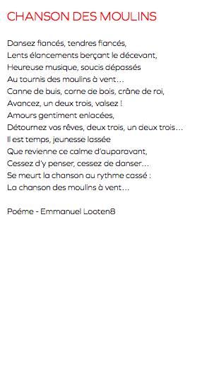CHANSON DES MOULINS Dansez fiancés, tendres fiancés, Lents élancements berçant le décevant, Heureuse musique, soucis dépassés Au tournis des moulins à vent… Canne de buis, corne de bois, crâne de roi, Avancez, un deux trois, valsez ! Amours gentiment enlacées, Détournez vos rêves, deux trois, un deux trois… Il est temps, jeunesse lassée Que revienne ce calme d’auparavant, Cessez d’y penser, cessez de danser… Se meurt la chanson au rythme cassé : La chanson des moulins à vent… Poéme - Emmanuel Looten8