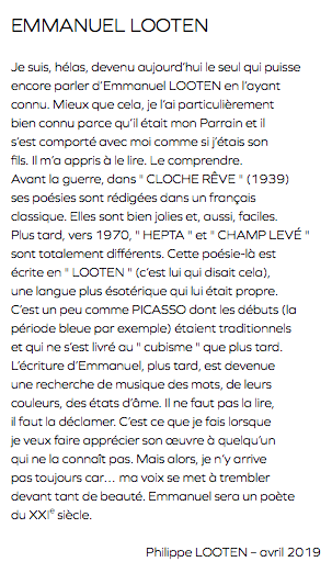 EMMANUEL LOOTEN Je suis, hélas, devenu aujourd’hui le seul qui puisse encore parler d’Emmanuel LOOTEN en l’ayant connu. Mieux que cela, je l’ai particulièrement bien connu parce qu’il était mon Parrain et il s’est comporté avec moi comme si j’étais son fils. Il m’a appris à le lire. Le comprendre. Avant la guerre, dans " CLOCHE RÊVE " (1939) ses poésies sont rédigées dans un français classique. Elles sont bien jolies et, aussi, faciles. Plus tard, vers 1970, " HEPTA " et " CHAMP LEVÉ " sont totalement différents. Cette poésie-là est écrite en " LOOTEN " (c’est lui qui disait cela), une langue plus ésotérique qui lui était propre. C’est un peu comme PICASSO dont les débuts (la période bleue par exemple) étaient traditionnels et qui ne s’est livré au " cubisme " que plus tard. L’écriture d’Emmanuel, plus tard, est devenue une recherche de musique des mots, de leurs couleurs, des états d’âme. Il ne faut pas la lire, il faut la déclamer. C’est ce que je fais lorsque je veux faire apprécier son œuvre à quelqu’un qui ne la connaît pas. Mais alors, je n’y arrive pas toujours car… ma voix se met à trembler devant tant de beauté. Emmanuel sera un poète du XXIe siècle. Philippe LOOTEN – avril 2019